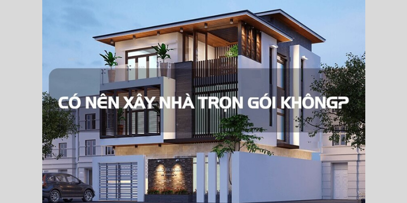 Có nên lựa chọn xây nhà trọn gói hay không?